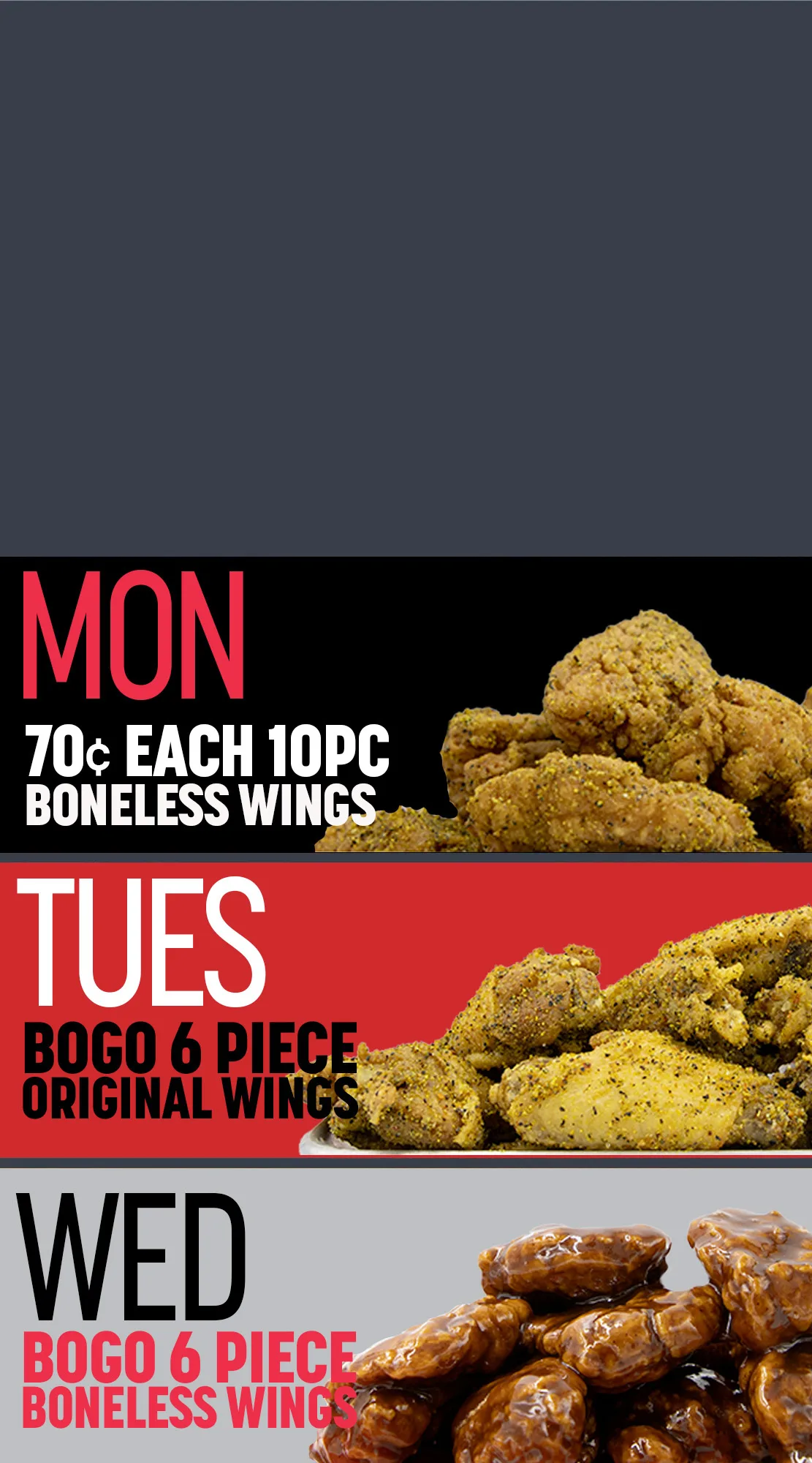 Monday is 70 cent each boneless wings 10pc. Tuesday is buy one get one free 6pc original wings, Wednesday is buy one get one 6pc boneless wings